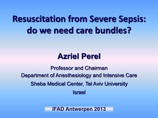IFAD Antwerpen 2013
Azriel Perel
Professor and Chairman
Department of Anesthesiology and Intensive Care
Sheba Medical Center, Tel Aviv University
Israel
Resuscitation from Severe Sepsis:
do we need care bundles?
 