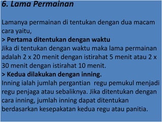 6. Lama Permainan
Lamanya permainan di tentukan dengan dua macam
cara yaitu,
> Pertama ditentukan dengan waktu
Jika di tentukan dengan waktu maka lama permainan
adalah 2 x 20 menit dengan istirahat 5 menit atau 2 x
30 menit dengan istirahat 10 menit.
> Kedua dilakukan dengan inning.
Inning ialah jumlah pergantian regu pemukul menjadi
regu penjaga atau sebaliknya. Jika ditentukan dengan
cara inning, jumlah inning dapat ditentukan
berdasarkan kesepakatan kedua regu atau panitia.
 