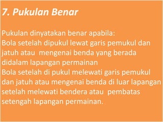 7. Pukulan Benar
Pukulan dinyatakan benar apabila:
Bola setelah dipukul lewat garis pemukul dan
jatuh atau mengenai benda yang berada
didalam lapangan permainan
Bola setelah di pukul melewati garis pemukul
dan jatuh atau mengenai benda di luar lapangan
setelah melewati bendera atau pembatas
setengah lapangan permainan.
 