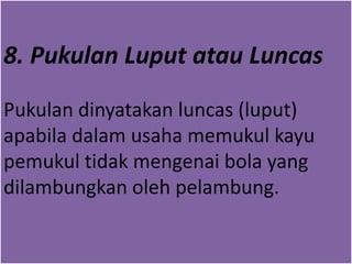 8. Pukulan Luput atau Luncas
Pukulan dinyatakan luncas (luput)
apabila dalam usaha memukul kayu
pemukul tidak mengenai bola yang
dilambungkan oleh pelambung.
 