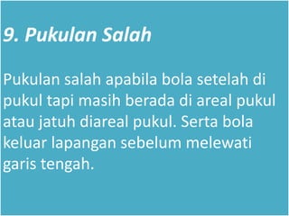 9. Pukulan Salah
Pukulan salah apabila bola setelah di
pukul tapi masih berada di areal pukul
atau jatuh diareal pukul. Serta bola
keluar lapangan sebelum melewati
garis tengah.
 
