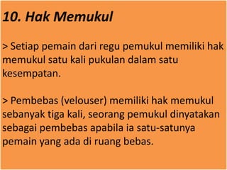 10. Hak Memukul
> Setiap pemain dari regu pemukul memiliki hak
memukul satu kali pukulan dalam satu
kesempatan.
> Pembebas (velouser) memiliki hak memukul
sebanyak tiga kali, seorang pemukul dinyatakan
sebagai pembebas apabila ia satu-satunya
pemain yang ada di ruang bebas.
 