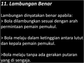 11. Lambungan Benar
Lambungan dinyatakan benar apabila:
> Bola dilambungkan sesuai dengan arah
permintaan pemain pemukul.
> Bola melaju dalam ketinggian antara lutut
dan kepala pemain pemukul.
>Bola melaju tanpa ada gerakan putaran
yang di sengaja.
 