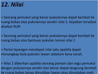 12. Nilai
> Seorang pemukul yang benar pukulannya dapat kembali ke
ruang bebas atas pukulannya sendiri nilai 2. Kejadian tersebut
disebut RUN
> Seorang pemukul yang benar pukulannya dapat kembali ke
ruang bebas atas bantuan pukulan teman nilai 1
> Partai lapangan mendapat nilai satu apabila dapat
menangkap bola pukulan lawan sebelum kena tanah.
> Nilai 2 diberikan apabila seorang pemain dan regu pemukul
dengan pukulannya sendiri dan benar dapat langsung kembali
ke ruang bebas tanpa dimatikan lawan atau dinyatakan mati
 