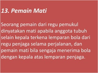 13. Pemain Mati
Seorang pemain dari regu pemukul
dinyatakan mati apabila anggota tubuh
selain kepala terkena lemparan bola dari
regu penjaga selama perjalanan, dan
pemain mati bila sengaja menerima bola
dengan kepala atas lemparan penjaga.
 