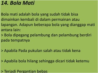 14. Bola Mati
Bola mati adalah bola yang sudah tidak bisa
dimainkan kembali di dalam permainan atau
lapangan. Adapun beberapa bola yang dianggap mati
antara lain:
> Bola dipegang pelambung dan pelambung berdiri
pada tempatnya
> Apabila Pada pukulan salah atau tidak kena
> Apabila bola hilang sehingga dicari tidak ketemu
> Terjadi Pergantian bebas
 