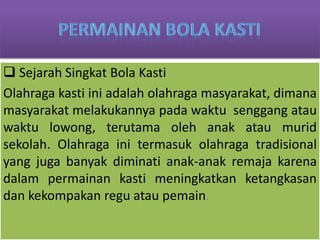  Sejarah Singkat Bola Kasti
Olahraga kasti ini adalah olahraga masyarakat, dimana
masyarakat melakukannya pada waktu senggang atau
waktu lowong, terutama oleh anak atau murid
sekolah. Olahraga ini termasuk olahraga tradisional
yang juga banyak diminati anak-anak remaja karena
dalam permainan kasti meningkatkan ketangkasan
dan kekompakan regu atau pemain.
 