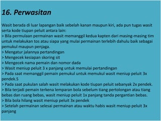 16. Perwasitan
Wasit berada di luar lapangan baik sebelah kanan maupun kiri, ada pun tugas wasit
serta kode tiupan peluit antara lain:
> Bila permulaan permainan wasit memanggil kedua kapten dari masing-masing tim
untuk melakukan tos atau siapa yang mulai permainan terlebih dahulu baik sebagai
pemukul maupun penjaga.
> Mengatur jalannya pertandingan
> Mengecek kesiapan skoring sit
> Mengecek nama pemain dan nomor dada
> Wasit meniup peluit 3 x panjang untuk memulai pertandingan
> Pada saat memanggil pemain pemukul untuk memukul wasit meniup peluit 3x
pendek.S
> Pada saat pukulan salah wasit melakukan kode tiupan peluit sebanyak 2x pendek.
> Bila terjadi pemain terkena lemparan bola sebelum tiang pertolongan atau tiang
bebas dan ruang bebas, wasit meniup peluit 1x panjang tanda pergantian bebas.
> Bila bola hilang wasit meniup peluit 3x pendek
> Setelah permainan selesai permainan atau waktu habis wasit meniup peluit 3x
panjang
 