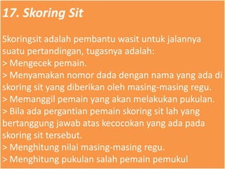 17. Skoring Sit
Skoringsit adalah pembantu wasit untuk jalannya
suatu pertandingan, tugasnya adalah:
> Mengecek pemain.
> Menyamakan nomor dada dengan nama yang ada di
skoring sit yang diberikan oleh masing-masing regu.
> Memanggil pemain yang akan melakukan pukulan.
> Bila ada pergantian pemain skoring sit lah yang
bertanggung jawab atas kecocokan yang ada pada
skoring sit tersebut.
> Menghitung nilai masing-masing regu.
> Menghitung pukulan salah pemain pemukul
 