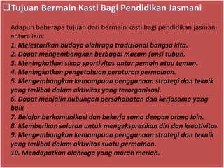 Adapun beberapa tujuan dari bermain kasti bagi pendidikan jasmani
antara lain:
1. Melestarikan budaya olahraga tradisional bangsa kita.
2. Dapat mengembangkan berbagai macam funsi tubuh.
3. Meningkatkan sikap sportivitas antar pemain atau teman.
4. Meningkatkan pengetahuan peraturan permainan.
5. Mengembangkan kemampuan penggunaan strategi dan teknik
yang terlibat dalam aktivitas yang terorganisasi.
6. Dapat menjalin hubungan persahabatan dan kerjasama yang
baik
7. Belajar berkomunikasi dan bekerja sama dengan orang lain.
8. Memberikan saluran untuk mengekspresikan diri dan kreativitas
9. Mengembangkan kemampuan penggunaan strategi dan teknik
yang terlibat dalam aktivitas suatu permainan.
10. Mendapatkan olahraga yang murah meriah.
 