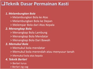 1. Melambungkan Bola
> Melambungkan Bola ke Atas
> Melambungkan Bola ke Depan
> Melempar Bola dari Atas Kepala
2. Menangkap Bola
> Menangkap Bola Lambung
> Menangkap Bola Mendatar
> Menangkap Bola Dari Bawah
3. Memukul Bola
> Memukul bola mendatar
> Memukul bola merendah atau menyusur tanah
> Memukul bola atas kepala
4. Teknik Berlari
> Berlari lurus
> Berlari zig-zag
 