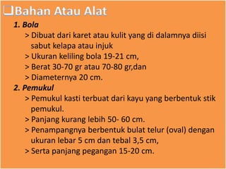 1. Bola
> Dibuat dari karet atau kulit yang di dalamnya diisi
sabut kelapa atau injuk
> Ukuran keliling bola 19-21 cm,
> Berat 30-70 gr atau 70-80 gr,dan
> Diameternya 20 cm.
2. Pemukul
> Pemukul kasti terbuat dari kayu yang berbentuk stik
pemukul.
> Panjang kurang lebih 50- 60 cm.
> Penampangnya berbentuk bulat telur (oval) dengan
ukuran lebar 5 cm dan tebal 3,5 cm,
> Serta panjang pegangan 15-20 cm.
 