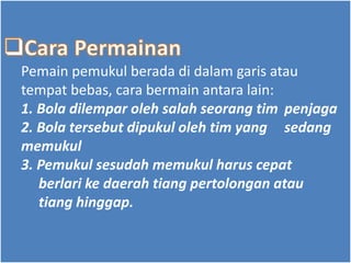 Pemain pemukul berada di dalam garis atau
tempat bebas, cara bermain antara lain:
1. Bola dilempar oleh salah seorang tim penjaga
2. Bola tersebut dipukul oleh tim yang sedang
memukul
3. Pemukul sesudah memukul harus cepat
berlari ke daerah tiang pertolongan atau
tiang hinggap.
 