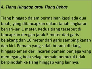 4. Tiang Hinggap atau Tiang Bebas
Tiang hinggap dalam permainan kasti ada dua
buah, yang ditancapkan dalam tanah lingkaran
berjari-jari 1 meter. Kedua tiang tersebut di
tancapkan dengan jarak 5 meter dari garis
belakang dan 10 meter dari garis samping kanan
dan kiri. Pemain yang sidah berada di tiang
hinggap aman dari incaran pemain penjaga yang
memegang bola selagi pemain pemukul tidak
berpinddah ke tiang hinggap yang lainnya.
 