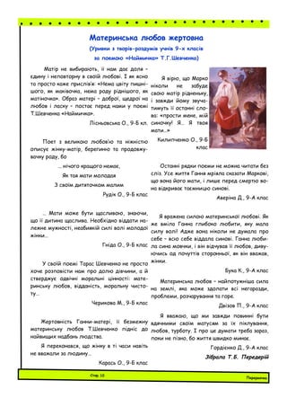 Перервочка
Стор.10
Материнська любов жертовна
(Уривки з творів-роздумів учнів 9-х класів
за поемою «Наймичка» Т.Г.Шевченка)
Матір не вибирають, її нам дає доля –
єдину і неповторну в своїй любові. І як ясно
та просто каже прислів’я: «Нема цвіту пишні-
шого, як маківочка, нема роду ріднішого, як
матіночка». Образ матері – доброї, щедрої на
любов і ласку – постає перед нами у поемі
Т.Шевченка «Наймичка».
Лісньовська О., 9-Б кл.
Поет з великою любов’ю та ніжністю
описує жінку-матір, берегиню та продовжу-
вачку роду, бо
… нічого кращого немає,
Як тая мати молодая
З своїм дитяточком малим
Рудік О., 9-Б клас
… Мати може бути щасливою, знаючи,
що її дитина щаслива. Необхідно віддати на-
лежне мужності, неабиякій силі волі молодої
жінки…
Гніда О., 9-Б клас
У своїй поемі Тарас Шевченко не просто
хоче розповісти нам про долю дівчини, а й
стверджує одвічні моральні цінності: мате-
ринську любов, відданість, моральну чисто-
ту…
Черикова М., 9-Б клас
Жертовність Ганни-матері, її безмежну
материнську любов Т.Шевченко підніс до
найвищих надбань людства.
Я переконався, що жінку в ті часи навіть
не вважали за людину…
Карась О., 9-Б клас
Я вірю, що Марко
ніколи не забуде
свою матір рідненьку,
і завжди йому звуча-
тимуть її останні сло-
ва: «прости мене, мій
синочку! Я… Я твоя
мати…»
Килипченко О., 9-Б
клас
Останні рядки поеми не можна читати без
сліз. Усе життя Гання мріяла сказати Маркові,
що вона його мати, і лише перед смертю во-
на відкриває таємницю синові.
Аверіна Д., 9-А клас
Я вражена силою материнської любові. Як
же вміла Ганна глибоко любити, яку мала
силу волі! Адже вона ніколи не думала про
себе – всю себе віддала синові. Ганна люби-
ла сина мовчки, і він відчував її любов, диву-
ючись од почуттів сторонньої, як він вважав,
жінки.
Бука К., 9-А клас
Материнська любов – найпотужніша сила
на землі, яка може здолати всі негаразди,
проблеми, розчарування та горе.
Двізов П., 9-А клас
Я вважаю, що ми завжди повинні бути
вдячними своїм матусям за їх піклування,
любов, турботу. І про це думати треба зараз,
поки не пізно, бо життя швидко минає.
Гордієнко Д., 9-А клас
Зібрала Т.Б. Передерій
 