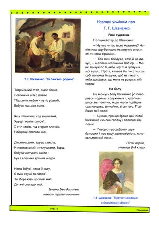 Різні судження
Поліцмейстер до Шевченка:
— Ну хто читає твою мазанину? На-
віть наш цар-батюшка не розуміє опуси,
які ти звеш віршами...
— Тож мені байдуже, хоча й не ди-
вує, — відповів незламний Кобзар. — Ме-
не здивувало б, якби цар та й зрозумів
мої вірші... Проте, я кинув би писати, сам
собі поламав би руки, щоб не писати,
якби довідався, що мене не розуміє мій
народ!
На балу
На якомусь балу Шевченко розгово-
рився з одним із служників і, захопив-
шись, не помітив, як до нього підійшов
сам канцлер, звичайно, зі свитою. Піді-
йшов та й каже:
— Цікаво, про що бреше цей піїта?
Шевченко схилив голову і голосно від-
повів:
— Говорю про доброту царя-
батюшки і про вашу далекозіркість, ясно-
вельможний пане...
Нігай Каріна,
учениця 8-А класу
Народні усмішки про
Т. Г. Шевченка
Таврійський степ, сідає сонце,
Легенький вітер повіва.
Під синім небом – хутір рідний,
Бабуся там моя жила.
Як у Шевченка, сад вишневий,
Хрущі і навіть солов’ї…
І стіл стоїть під старим кленом:
Найкращі спогади мої.
Духмяна диня, груша стигла,
Й полтавський, з галушками, борщ.
Бабуся частувати вміла –
Був з власних вуликів медок.
Нема бабусі, нема й саду.
Є лиш хрущі та солов’ї.
Та збережуть щасливі миті
Дитячі спогади мої.
Івченко Інна Василівна,
вчитель трудового навчання
Т.Г.Шевченко “Селянська родина”
Т.Г.Шевченко “Портрет невідомої
в блакитному вбранні”
Перервочка
Стор.12
 