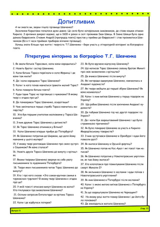 Літературна вікторина за біографією Т.Г. Шевченка
1. Як звали батьків Тарасових, коли вони народились?
2. Назвіть братів і сестер Шевченка.
3. Коли батьки Тараса переїхали в село Моринці і де
вони там жили?
4. Де і коли народився Тарас Шевченко?
5. Коли і в кого почав навчатися грамоти малий Тарас?
6. Коли померли батьки поета?
7. Куди їздив Тарас на торговицю з чумаками? В якому
творі є згадка про це?
8. Де поневірявся Тарас Шевченко, осиротівши?
9. Чим закінчилася перша спроба Тараса навчитись ма-
лярству?
10. Хто був першим учителем малювання у Тараса Ше-
вченка?
11. З ким дружив Тарас Шевченко у дитинстві?
12. Як Тарас Шевченко опинився у Вільно?
13. Коли Шевченко вперше прибув до Петербурга?
14. Як Шевченко потрапив до Ширяєва, що дало йому
навчання у цього маляра?
15. У якому творі розповідає Шевченко про свою зустріч
з Сошенком? Як вона сталася?
16. Назвіть друзів Тараса Шевченка до викупу з кріпацт-
ва.
17. Якими творами Шевченко звернув на себе увагу
письменників та художників Петербурга?
18. Твори яких письменників читав Тарас Шевченко до
викупу?
19. Хто і про кого сказав: «Зто самая крупная свинья в
торжевских туфлях»? В якому творі Шевченка є згадка
про це?
20. У якій повісті описано викуп Шевченка на волю?
Хто піклувався про визволення Шевченка?
21. Скільки запросив Енгельгардт за кріпака Тараса
Шевченка?
22. Коли і де відбулася лотерея?
23. Як було вручено відпускну Шевченку?
24. Що написав Тарас Шевченко своєму братові Микиті
про своє визволення з кріпацтва?
25. Де вчився Шевченко після викупу?
26. Які нагороди одержував Шевченко, навчаючись в
Академії художеств?
27. Які твори ввійшли до першої збірки Шевченка? Як
вона називалась?
28. Коли і з ким виїхав Шевченко у першу подорож на
Україну?
29. Що робив Шевченко після закінчення Академії ху-
дожеств?
30. Де побував Шевченко під час другої подорожі по
Україні?
31. Де і коли був заарештований Шевченко і що було
справжньою причиною?
32. Як було покарано Шевченка за участь в Кирило-
Мефодіївському товаристві?
33. З ким зустрічався Шевченко в Оренбурзі і куди його
повезли далі?
34. Як жилося Шевченку в Орській фортеці?
35. Як Шевченко попав на Кос-Арал і які поезії там на-
писав?
36. Як Шевченко потрапив у Новопетровське укріплен-
ня, як там йому жилося?
37. Хто клопотався про помилування Шевченка після
смерті Миколи І?
38. Як звільнився Шевченко із заслання і куди поїхав з
Новопетровського укріплення?
39. Як жив Шевченко в Петербурзі після заслання?
40. Коли і з якою метою виїхав Шевченко з Петербурга
на Україну?
41. За що заарештували Шевченка на Черкащині?
42. На якому році життя помер Шевченко і де його бу-
ло поховано?
43. Де знаходиться могила Шевченка?
А чи знаєте ви, звідки пішло прізвище Шевченко?
Заселення Кирилівки почалося дуже давно. Це село було запорозьким зимовником, де стояв кошем отаман
Кирило. З архівних джерел відомо, що в 1600-х роках в селі проживав Іван Швець. В Івана Шевця була одна
донька Євфросинія. Січовик Андрій (прапрадід поета) пристав у прийми до Євфросинії і став прозиватися Шев-
ченком (бо в ті часи приймак прибирав жінчине прізвище).
Хочеш знати більше про життя і творчість Т.Г.Шевченка – бери участь у літературній вікторині за біографією
поета.
Допитливим
Випуск 6
Стор.13
 
