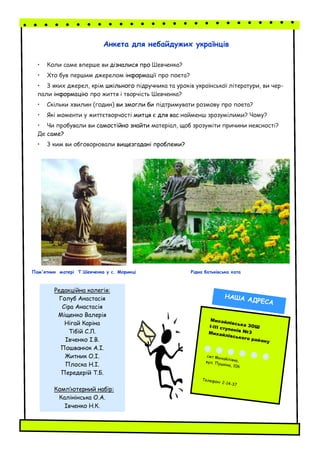 Анкета для небайдужих українців
• Коли саме вперше ви дізналися про Шевченка?
• Хто був першим джерелом інформації про поета?
• 3 яких джерел, крім шкільного підручника та уроків української літератури, ви чер-
пали інформацію про життя і творчість Шевченка?
• Скільки хвилин (годин) ви змогли би підтримувати розмову про поета?
• Які моменти у життєтворчості митця є для вас найменш зрозумілими? Чому?
• Чи пробували ви самостійно знайти матеріал, щоб зрозуміти причини неясності?
Де саме?
• 3 ким ви обговорювали вищезгадані проблеми?
Пам'ятник матері Т.Шевченка у с. Моринці Рідна батьківська хата
Редакційна колегія:
Голуб Анастасія
Сіра Анастасія
Міщенко Валерія
Нігай Каріна
Тібій С.Л.
Івченко І.В.
Пошванюк А.І.
Житник О.І.
Плоска Н.І.
Передерій Т.Б.
Комп’ютерний набір:
Калінінська О.А.
Івченко Н.К.
Михайлівська ЗОШІ-ІІІ ступенів №3Михайлівського району
смт Михайлівка,вул. Пушкіна, 106
Телефон: 2-14-37
НАША АДРЕСА
 