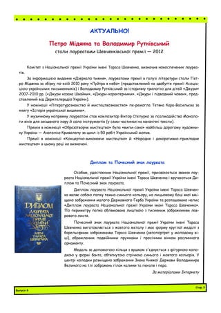 Комітет з Національної премії України імені Тараса Шевченка, визначив новоспечених лауреа-
тів.
За інформацією видання «Дзеркало тижня», лауреатами премії в галузі літератури стали Пет-
ро Мідянка за збірку по­езій 2010 року «Луйтра в небо» (представлений на здобуття премії Асоціа-
цією українських письменників) і Володимир Рутківський за історичну трилогію для дітей «Джури»
2007-2010 рр. («Джури козака Швайки», «Джури-характерники», «Джури і підводний човен», пред-
ставлений від Держтелерадіо України).
У номінації «Літературознавство й мистецтвознавство» пе­ремогла Тетяна Кара-Васильєва за
книгу «Історія української вишивки».
У музичному напрямку лауреатом став композитор Віктор Степурко за псалмодійство Моноло-
ги віків для змішаного хору й соло інструментів (у семи частинах на канонічні тексти).
Премія в номінації «Образотворче мистецтво» була «випи­сана» найбільш дорогому художни-
ку України — Анатолію Криволапу за цикл із 50 робіт Український мотив.
Премії в номінації «Концертно-виконавче мистецтво» й «Народне і декоративно-прикладне
мистецтво» в цьому році не визначені.
АКТУАЛЬНО!
Петро Мідянка та Володимир Рутківський
стали лауреатами Шевченківської премії — 2012
Особам, удостоєним Національної премії, присвоюється звання лау-
реата Національної премії України імені Тараса Шевченка і вручаються Ди-
плом та Почесний знак лауреата.
Диплом лауреата Національної премії України імені Тараса Шевчен-
ка являє собою папку темно-синього кольору, на лицьовому боці якої вмі-
щено зображення малого Державного Герба України та розташовано напис
«Диплом лауреата Національної премії України імені Тараса Шевченка».
По периметру папка облямована лиштвою з тисненим зображенням лав-
рового листя.
Почесний знак лауреата Національної премії України імені Тараса
Шевченка виготовляється з жовтого металу і має форму круглої медалі з
барельєфним зображенням Тараса Шевченка (автопортрет у молодому ві-
ці), обрамленим подвійними пружками і просічним вінком рослинного
орнаменту.
Медаль за допомогою кільця з вушком з'єднується з фігурною коло-
дкою у формі банта, обтягнутою стрічкою синього і жовтого кольорів. У
центрі колодки розміщено зображення Знака Княжої Держави Володимира
Великого на тлі зображень гілок калини та пензля і пера.
За матеріалами Інтернету
Диплом та Почесний знак лауреата
Випуск 6
Стор.3
 