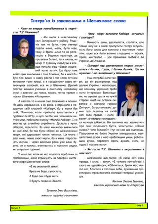 - Коли ви вперше познайомилися із творчі-
стю Т.Г.Шевченка?
- Ми жили в невеличкому
селі Запорізького району. Роди-
чів там не було, тому увечері
подіти мене, малу, було ніде,
тому й брали мене то на репе-
тицію в Будинок культури, де
працював батько, то в школу, на
вечір. У Будинку культури я впе-
рше почула вірш «Садок вишне-
вий коло хати». Це було таке
майстерне виконання і таке близьке, бо в моєї ба-
буні теж вишні в садку росли і так само літніми
вечорами гули хрущі, а в сусідському садку ви-
тьохкував соловей, все як у Шевченка. Другий
спогад: мамина учениця в ошатному народному
строї з довгою, до пояса, косою, читає уривок з
поеми Шевченка «Катерина».
А взагалі-то в нашій сім’ї Шевченко в пошані.
На день народження, в 16 років, я отримала в по-
дарунок свій власний «Кобзар», бо у мами був
свій. Памятаю, коли приїхала влаштуватись у
гуртожиток ВУЗу, в купі сміття, яке залишили ви-
пускники, побачила книжку «Малий Кобзар». І не
змогла це спокійно сприйняти. Дістала з купи,
обтерла, підклеїла. За цією книжкою вивчилися
всі мої діти, бо там були зібрані всі шевченківські
твори, які адресовані юним читачам. Ця книга і
досі жива, чекає своєї черги, бо в мене підроста-
ють онучки і через декілька років уже вони бу-
дуть, як я колись, вчитуватись в поетичні рядки,
які актуальні і донині.
У наші дні, коли на нас падають проблеми за
проблемами, мене втримують на поверхні життє-
вого моря Шевченкові слова:
«І на оновленій землі
Врага не беде, супостата,
А буде син і буде мати
І будуть люде на Землі».
Івченко Інна Василівна,
вчитель трудового навчання
- Чому твори великого Кобзаря актуальні
і сьогодні?
- Минають роки, десятиліття, століття, але
товща часу не в змозі притупити гостру актуаль-
ність його слова для кожного з наступних поко-
лінь, адже вся його велика спадщина — поезія,
проза, мистецтво — усе пронизане любов’ю до
України, до людини.
- Сьогодні над шевченковим твором схиля-
ються і батьки, і діти, і батьки батьків. Що ми
шукаємо і що знаходимо у Шевченка?
- Нам потрібні його тво-
ри, де він розмірковує над
долею України, і наголошує,
що кожному українцю треба
жити інтересами Батьківщи-
ни, не шукати щастя на чужій
стороні «щоб не остався си-
ротою з святими горами
Дніпро». Запропонована ду-
мка про державу «в своїй
хаті своя правда, і сила, і
воля», очевидно накладаєть-
ся на нашу дійсність. Він закликає нас задуматись
про сенс людського буття, запитуючи: «Нащо
живем? Чого бажаєм?» і тут же сам дає відповідь.
Працюючи на благо України утвердимося, про-
цвітатемо разом з нею «роботящим умам, роботя-
щим рукам, перелоги орать, думать, сіять, не
ждать і посіяне жать».
- Які гасла Т.Г. Шевченка є актуальними в
наш час?
- Шевченкові ідеї-гасла: «В своїй хаті своя
правда, і сила, і воля», «І чужому научайтесь і
свого не цурайтесь», «Обніміться, брати мої, мо-
лю вас, благаю» є гаслами доби, духовними орі-
єнтирами представників молодої генерації україн-
ців.
Житник Оксана Іванівна,
вчитель української мови та літератури
Інтерв'ю із закоханими в Шевченкове слово
Випуск 6
Стор.5
 
