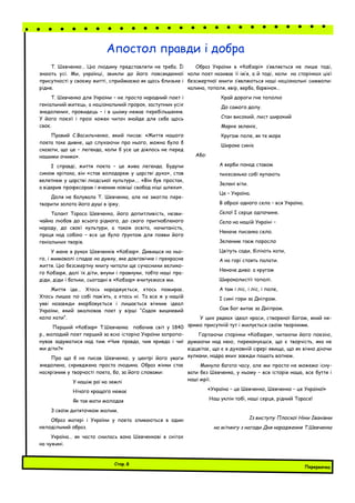 Т. Шевченко… Цю людину представляти не треба. Її
знають усі. Ми, українці, звикли до його повсякденної
присутності у своєму житті, сприймаємо як щось близьке і
рідне.
Т. Шевченко для України – не просто народний поет і
геніальний митець, а національний пророк, заступник усіх
знедолених, провидець – і в цьому немає перебільшення.
У його поезії і прозі кожен читач знайде для себе щось
своє.
Правий С.Васильченко, який писав: «Життя нашого
поета таке дивне, що слухаючи про нього, можна було б
сказати, що це – легенда, коли б усе це діялось не перед
нашими очима».
І справді, життя поета – це жива легенда. Будучи
сином кріпака, він «став володарем у царстві духа», став
велетнем у царстві людської культури…. «Він був простак,
а відкрив професорам і вченим новіші свобод ніші шляхи».
Доля не балувала Т. Шевченка, але не змогла пере-
творити золота його душі в іржу.
Талант Тараса Шевченка, його допитливість, незви-
чайна любов до всього рідного, до свого пригнобленого
народу, до своєї культури, а також освіта, начитаність,
праця над собою – все це було ґрунтом для появи його
геніальних творів.
У мене в руках Шевченків «Кобзар». Дивишся на ньо-
го, і мимоволі спадає на думку, яке довговічне і прекрасне
життя. Цю безсмертну книгу читали ще сучасники велико-
го Кобзаря, далі їх діти, внуки і правнуки, тобто наші пра-
діди, діди і батьки, сьогодні в «Кобзар» вчитуємося ми.
Життя іде… Хтось народжується, хтось помирає.
Хтось лишає по собі пам’ять, а хтось ні. Та все ж у нашій
уяві назавжди вкарбовується і лишається вічним ідеал
України, який змалював поет у вірші “Садок вишневий
коло хати”.
Перший «Кобзар» Т.Шевченка побачив світ у 1840
р., молодий поет перший за всю історію України запропо-
нував задуматися над тим «Чия правда, чия кривда і чиї
ми діти?»
Про що б не писав Шевченко, у центрі його уваги
знедолена, скривджена проста людина. Образ жінки стає
наскрізним у творчості поета, бо, за його словами:
У нашім раї на землі
Нічого кращого немає
Як тая мати молодая
З своїм дитяточком малим.
Образ матері і України у поета зливаються в один
неподільний образ.
Україна… як часто снилась вона Шевченкові в снігах
на чужині.
Образ України в «Кобзарі» з’являється не лише тоді,
коли поет називає її ім’я, а й тоді, коли на сторінках цієї
безсмертної книги з’являються наші національні символи:
калина, тополя, явір, верба, барвінок…
Край дороги гне тополю
До самого долу.
Стан високий, лист широкий
Марне зеленіє,
Кругом поле, як те море
Широке синіє
Або:
А верби понад ставом
тихесенько собі купають
Зелені віти.
Це – Україна.
В образі одного села – вся Україна.
Село! І серце одпочине.
Село на нашій Україні –
Неначе писанка село.
Зеленим гаєм поросло
Цвітуть сади, біліють хати,
А на горі стоять палати.
Неначе диво. а кругом
Широколистії тополі.
А там і ліс, і ліс, і поле,
І сині гори за Дніпром.
Сам Бог витає за Дніпром.
У цих рядках ідеал краси, створеної Богом, який не-
зримо присутній тут і милується своїм творінням.
Гортаючи сторінки «Кобзаря», читаючи його поезію,
думаючи над нею, переконуєшся, що є творчість, яка не
відцвітає, що є в духовній сфері явища, що як вічно діючи
вулкани, надра яких завжди пашать вогнем.
Минуло багато часу, але ми просто не можемо існу-
вати без Шевченка, у ньому – вся історія наша, все буття і
наші мрії.
«Україна – це Шевченко, Шевченко – це Україна!»
Наш уклін тобі, наші серця, рідний Тарасе!
Із виступу Плоскої Ніни Іванівни
на мітингу з нагоди Дня народження Т.Шевченка
Апостол правди і добра
Перервочка
Стор.8
 