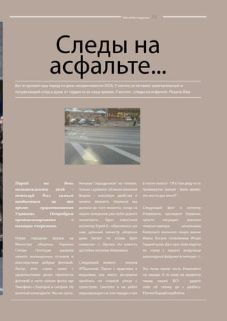 Title of the magazine / 11
Следы на
асфальте...
Вот и прошел наш парад на день независимости 2016. У когото он оставил замечательный и
потрясающий след в душе от гордости за нашу армию. У когото - следы на асфальте. Решать Вам.
Парад на день
независимости 2016 -
пожалуй был самым
необычным за все
время существования
Украины. Попробуем
проанализировать с
позиции #перемога.
Новая парадная форма на
Министре обороны Украины
Степан Полторак вызвала
немало восхищенных отзывов и
впоследствии добрых фотожаб.
Автор этих строк также с
удовольствием делал перепосты
фотожаб и люто лайкал фотку где
Тимофеич с бородой и сигарой. Ну
вылитый команданте. Мы же хунта.
Никаках “аеродромов” на головах.
Только скромное обояние военной
формы - максимум удобства и
ничего лишнего. Неужели мы
дожили до того момента, когда на
наших генералов уже любо дорого
посмотреть. Один известный
волонтер Юрий Б - обмолвился шо
наш цельный министр обороны
даже бегает по утрам. Врет
наверное :-). Однако эта новость
достойна копилки #перемога.
Следующий момент - колона
АТОшников. Парни с орденами и
медалями, как никто заслужили
пройтись по главной улице с
оркестром. Смотрел я на ребят
маршерующих на том параде и как
в песне поется - “И в том ряду есть
промежуток малый - Быть может,
это место для меня?“.
Следующий факт в копилку
#перемоги: президент Украины,
просто наградил званием
генерал-майора начальника
Киевского военного лицея имени
Ивана Богуна полковника Игоря
Гордийчукаa. Да и при этом корона
не спала с нашего владельца
шоколадной фабрике в липецке :-).
Это лишь малая часть #перемоги
на параде. А те кому не нравится
парад наших ВСУ - ударте
себя об стенку да с разбегу.
#ЗачемПарадКогдаВойна
 