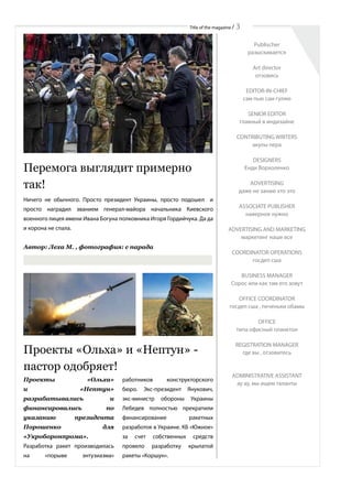 Title of the magazine / 3
Перемога выглядит примерно
так!
Ничего не обычного. Просто президент Украины, просто подошел и
просто наградил званием генерал-майора начальника Киевского
военного лицея имени Ивана Богуна полковника Игоря Гордийчука. Да да
и корона не спала.
Автор: Леха М. , фотография: с парада
Проекты «Ольха»
и «Нептун»
разрабатывались и
финансировались по
указанию президента
Порошенко для
«Укроборонпрома».
Разработка ракет производилась
на «порыве энтузиазма»
Проекты «Ольха» и «Нептун» -
пастор одобряет!
работников конструкторского
бюро. Экс-президент Янукович,
экс-министр обороны Украины
Лебедев полностью прекратили
финансирование ракетных
разработок в Украине. КБ «Южное»
за счет собственных средств
провело разработку крылатой
ракеты «Коршун».
Publischer
разыскивается
Art director
отзовись
EDITOR-IN-CHIEF
сам пью сам гуляю
SENIOR EDITOR
главный в индизайне
CONTRIBUTING WRITERS
акулы пера
DESIGNERS
Енди Ворхоленко
ADVERTISING
даже не занаю хто это
ASSOCIATE PUBLISHER
наверное нужно
ADVERTISING AND MARKETING
маркетинг наше все
COORDINATOR OPERATIONS
госдеп сша
BUSINESS MANAGER
Сорос или как там его зовут
OFFICE COORDINATOR
госдеп сша , печеньки обамы
OFFICE
типа офисный планктон
REGISTRATION MANAGER
где вы , отзовитесь
ADMINISTRATIVE ASSISTANT
ау ау, мы ищем таланты
 