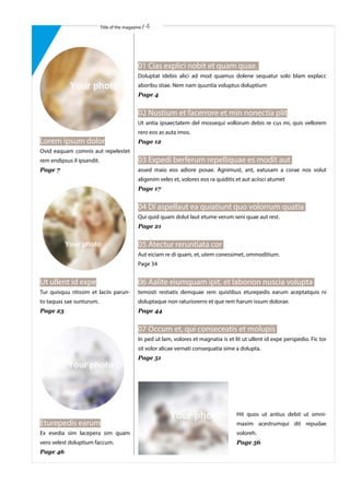 Title of the magazine / 4
01 Cias explici nobit et quam quae.
Doluptat idebis alici ad mod quamus dolene sequatur solo blam explacc
aboribu stiae. Nem nam quuntia voluptus doluptium
Page 4
02 Nustium et facerrore et min nonectia plit
Ut antia ipsaectatem del mossequi vollorum debis re cus mi, quis vellorem
rero eos as auta imos.
Page 12
03 Expedi berferum repelliquae es modit aut
assed maio eos adiore posae. Agnimust, ant, eatusam a corae nos volut
aligenim veles et, volores eos ra quiditis et aut aciisci atumet
Page 17
04 Di aspellaut ea quiatiunt quo volorrum quatia
Qui quid quam dolut laut etume verum seni quae aut rest.
Page 21
05 Atectur reruntiata cor
Aut eiciam re di quam, et, utem conessimet, ommoditium.
Page 34
06 Aalite eiumquam ipit, et laborion nuscia volupta
temosti restiatis demquae rem quistibus eturepedis earum aceptatquis ni
doluptaque non raturiorerro et que rem harum issum dolorae.
Page 44
07 Occum et, qui conseceatis et molupis
In ped ut lam, volores et magnatia is et lit ut ullent id expe perspedio. Fic tor
sit volor alicae vernati consequatia sime a dolupta.
Page 51
Hit quos ut antius debit ut omni-
maxim acestrumqui dit repudae
voloreh.
Page 56
Lorem ipsum dolor
Ovid eaquam comnis aut repelestet
rem endipsus il ipsandit.
Page 7
Ut ullent id expe
Tur quisquu ntissim et laciis parun-
to taquas sae sunturum.
Page 23
Eturepedis earum
Ex esedia sim lacepera sim quam
vero velest doluptium faccum.
Page 46
 