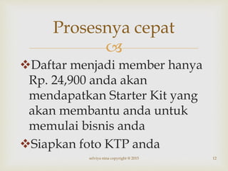 
Daftar menjadi member hanya
Rp. 24,900 anda akan
mendapatkan Starter Kit yang
akan membantu anda untuk
memulai bisnis anda
Siapkan foto KTP anda
12
Prosesnya cepat
selviya nina copyright @ 2015
 