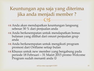 
 Anda akan mendapatkan keuntungan langsung
sebesar 30 % dari penjualan anda
 Anda berkesempatan untuk mendapatkan bonus
bulanan yang dilihat dari omzet penjualan grup
anda
 Anda berkesempatan untuk mengikuti program
promosi dari Oriflame setiap bulan
 Khusus untuk new member yang bergabung pada
periode 18 Februari – 31 Maret 2015 promo Welcome
Program sudah menanti anda 
13
Keuntungan apa saja yang diterima
jika anda menjadi member ?
selviya nina copyright @ 2015
 