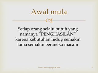 
Awal mula
Setiap orang selalu butuh yang
namanya “PENGHASILAN”
karena kebutuhan hidup semakin
lama semakin beraneka macam
3selviya nina copyright @ 2015
 