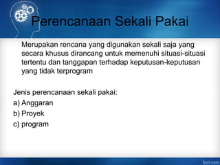 Perencanaan Sekali Pakai 
Merupakan rencana yang digunakan sekali saja yang 
secara khusus dirancang untuk memenuhi situasi-situasi 
tertentu dan tanggapan terhadap keputusan-keputusan 
yang tidak terprogram 
Jenis perencanaan sekali pakai: 
a) Anggaran 
b) Proyek 
c) program 
 