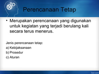 Perencanaan Tetap 
• Merupakan perencanaan yang digunakan 
untuk kegiatan yang terjadi berulang kali 
secara terus menerus. 
Jenis perencanaan tetap: 
a) Kebijaksanaan 
b) Prosedur 
c) Aturan 
 