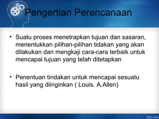 Pengertian Perencanaan 
• Suatu proses menetrapkan tujuan dan sasaran, 
menentukkan pilihan-pilihan tidakan yang akan 
dilakukan dan mengkaji cara-cara terbaik untuk 
mencapai tujuan yang telah ditetapkan 
• Penentuan tindakan untuk mencapai sesuatu 
hasil yang diinginkan ( Louis. A.Allen) 
 