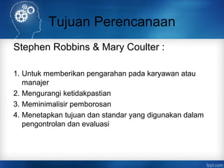 Tujuan Perencanaan 
Stephen Robbins & Mary Coulter : 
1. Untuk memberikan pengarahan pada karyawan atau 
manajer 
2. Mengurangi ketidakpastian 
3. Meminimalisir pemborosan 
4. Menetapkan tujuan dan standar yang digunakan dalam 
pengontrolan dan evaluasi 
 