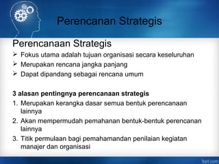 Perencanan Strategis 
Perencanaan Strategis 
 Fokus utama adalah tujuan organisasi secara keseluruhan 
 Merupakan rencana jangka panjang 
 Dapat dipandang sebagai rencana umum 
3 alasan pentingnya perencanaan strategis 
1. Merupakan kerangka dasar semua bentuk perencanaan 
lainnya 
2. Akan mempermudah pemahanan bentuk-bentuk perencanan 
lainnya 
3. Titik permulaan bagi pemahamandan penilaian kegiatan 
manajer dan organisasi 
 