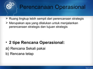 Perencanaan Operasional 
 Ruang lingkup lebih sempit dari perencanaan strategis 
 Merupakan apa yang dilalukan untuk menjalankan 
perencanaan strategis dan tujuan strategis 
• 2 tipe Rencana Operasional: 
a) Rencana Sekali pakai 
b) Rencana tetap 
 