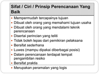 Sifat / Ciri / Prinsip Perencanaan Yang
Baik
 Mempermudah tercapainya tujuan
 Dibuat oleh orang yang memahami tujuan usaha
 Dibuat oleh orang yang mendalami teknik
perencanaan
 Disertai perincian yang teliti
 Tidak boleh lepas dari pemikiran pelaksana
 Bersifat sederhana
 Luwes (mampu dipakai diberbagai posisi)
 Dalam perencanaan terdapat tempat
pengambilan resiko
 Bersifat praktis
 Merupakan peramalan yang logis
 