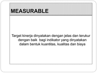 MEASURABLE
Target kinerja dinyatakan dengan jelas dan terukur
dengan baik bagi indikator yang dinyatakan
dalam bentuk kuantitas, kualitas dan biaya
 
