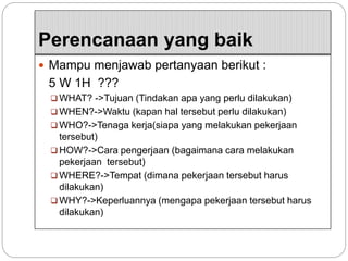 Perencanaan yang baik
 Mampu menjawab pertanyaan berikut :
5 W 1H ???
 WHAT? ->Tujuan (Tindakan apa yang perlu dilakukan)
 WHEN?->Waktu (kapan hal tersebut perlu dilakukan)
 WHO?->Tenaga kerja(siapa yang melakukan pekerjaan
tersebut)
 HOW?->Cara pengerjaan (bagaimana cara melakukan
pekerjaan tersebut)
 WHERE?->Tempat (dimana pekerjaan tersebut harus
dilakukan)
 WHY?->Keperluannya (mengapa pekerjaan tersebut harus
dilakukan)
 