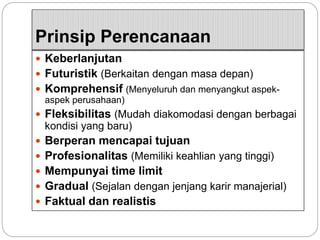Prinsip Perencanaan
 Keberlanjutan
 Futuristik (Berkaitan dengan masa depan)
 Komprehensif (Menyeluruh dan menyangkut aspek-
aspek perusahaan)
 Fleksibilitas (Mudah diakomodasi dengan berbagai
kondisi yang baru)
 Berperan mencapai tujuan
 Profesionalitas (Memiliki keahlian yang tinggi)
 Mempunyai time limit
 Gradual (Sejalan dengan jenjang karir manajerial)
 Faktual dan realistis
 