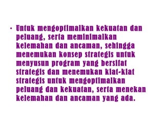 • Untuk mengoptimalkan kekuatan dan
peluang, serta meminimalkan
kelemahan dan ancaman, sehingga
menemukan konsep strategis untuk
menyusun program yang bersifat
strategis dan menemukan kiat-kiat
strategis untuk mengoptimalkan
peluang dan kekuatan, serta menekan
kelemahan dan ancaman yang ada.
 