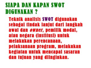 SIAPA DAN KAPAN SWOT
DIGUNAKAN ?
Teknik analisis SWOT digunakan
sebagai tindak lanjut dari langkah
awal dan owner, pemilik modal,
atau negara (institusi) untuk
melakukan perencanaan,
pelaksanaan program, melakukan
kegiatan untuk mencapai sasaran
dan tujuan yang diinginkan.
 