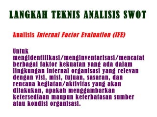 LANGKAH TEKNIS ANALISIS SWOT
Analisis Internal Factor Evaluation (IFE)
Untuk
mengidentifikasi/menginventarisasi/mencatat
berbagai faktor kekuatan yang ada dalam
lingkungan internal organisasi yang relevan
dengan visi, misi, tujuan, sasaran, dan
rencana kegiatan/aktivitas yang akan
dilakukan, apakah menggambarkan
ketersediaan maupun keterbatasan sumber
atau kondisi organisasi.
 