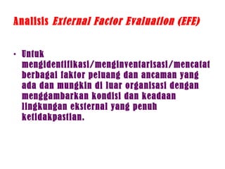 Analisis External Factor Evaluation (EFE)
• Untuk
mengidentifikasi/menginventarisasi/mencatat
berbagai faktor peluang dan ancaman yang
ada dan mungkin di luar organisasi dengan
menggambarkan kondisi dan keadaan
lingkungan eksternal yang penuh
ketidakpastian.
 