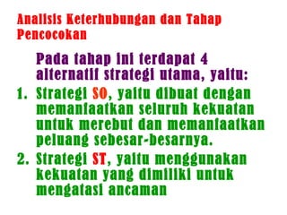 Analisis Keterhubungan dan Tahap
Pencocokan
Pada tahap ini terdapat 4
alternatif strategi utama, yaitu:
1. Strategi SO, yaitu dibuat dengan
memanfaatkan seluruh kekuatan
untuk merebut dan memanfaatkan
peluang sebesar-besarnya.
2. Strategi ST, yaitu menggunakan
kekuatan yang dimiliki untuk
mengatasi ancaman
 