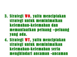3. Strategi WO, yaitu menciptakan
strategi untuk meminimalkan
kelemahan-kelemahan dan
memanfaatkan peluang –peluang
yang ada.
4. Strategi WT, yaitu menciptakan
strategi untuk meminimalkan
kelemahan-kelemahan serta
menghindari ancaman -ancaman
 