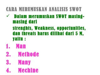 CARA MERUMUSKAN ANALISIS SWOT
 Dalam merumuskan SWOT masing-
masing dari
strenghts, Weakness, opportunities,
dan threats harus dilihat dari 5 M,
yaitu :
1. Man
2. Methode
3. Many
4. Mechine
 