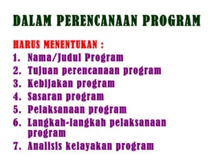 DALAM PERENCANAAN PROGRAM
HARUS MENENTUKAN :
1. Nama/Judul Program
2. Tujuan perencanaan program
3. Kebijakan program
4. Sasaran program
5. Pelaksanaan program
6. Langkah-langkah pelaksanaan
program
7. Analisis kelayakan program
 
