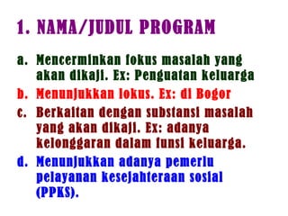1. NAMA/JUDUL PROGRAM
a. Mencerminkan fokus masalah yang
akan dikaji. Ex: Penguatan keluarga
b. Menunjukkan lokus. Ex: di Bogor
c. Berkaitan dengan substansi masalah
yang akan dikaji. Ex: adanya
kelonggaran dalam funsi keluarga.
d. Menunjukkan adanya pemerlu
pelayanan kesejahteraan sosial
(PPKS).
 